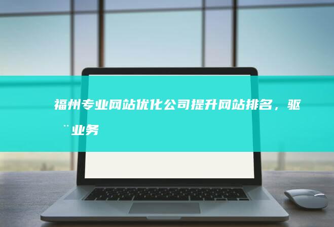 福州专业网站优化公司：提升网站排名，驱动业务增长